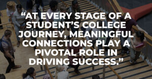 AT EVERY STAGE OF A STUDENT’S COLLEGE JOURNEY, MEANINGFUL CONNECTIONS PLAY A PIVOTAL ROLE IN DRIVING SUCCESS.